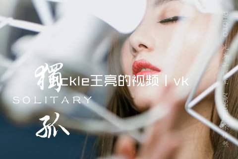 tickle王亮的视频丨vk